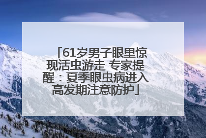 61岁男子眼里惊现活虫游走 专家提醒：夏季眼虫病进入高发期注意防护