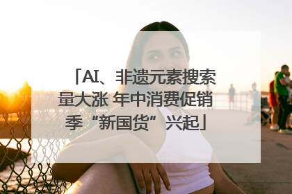 AI、非遗元素搜索量大涨 年中消费促销季“新国货”兴起