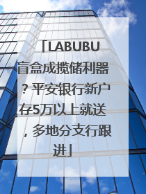 LABUBU盲盒成揽储利器？平安银行新户存5万以上就送，多地分支行跟进