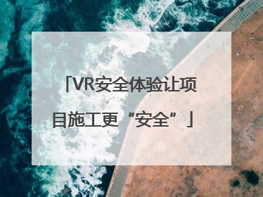 VR安全体验让项目施工更“安全”